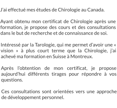 J’ai effectué mes études de Chirologie au Canada.  Ayant obtenu mon certificat de Chirologie après une formation, je propose des cours et des consultations dans le but de recherche et de connaissance de soi.  Intéressé par la Tarologie, qui me permet d’avoir une « vision » à plus court terme que la Chirologie, j’ai achevé ma formation en Suisse à Montreux.  Après l’obtention de mon certificat, je propose aujourd’hui différents tirages pour répondre à vos questions.  Ces consultations sont orientées vers une approche de développement personnel.
